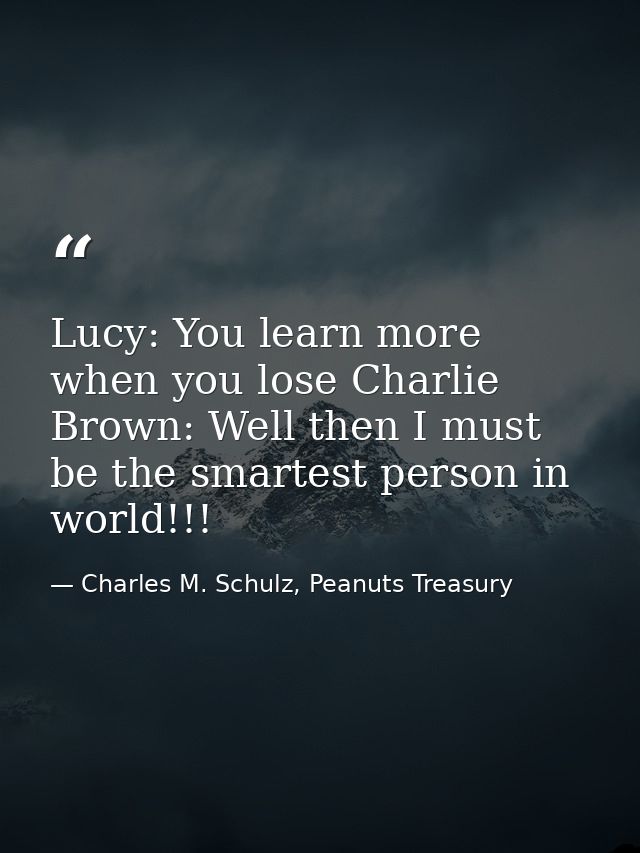 Lucy: You learn more when you lose Charlie Brown: Well then I must be the smartest person in world!!! — Charles M. Schulz, Peanuts Treasury
