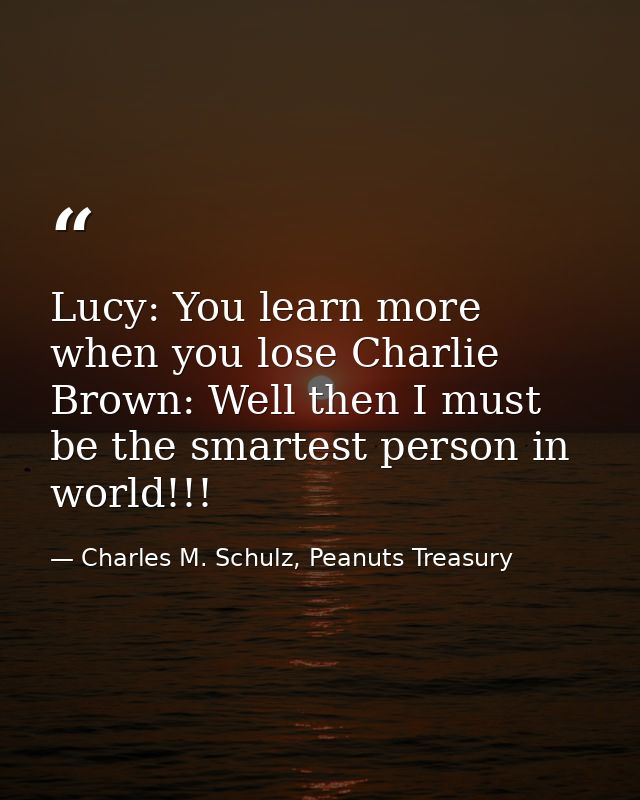 Lucy: You learn more when you lose Charlie Brown: Well then I must be the smartest person in world!!! — Charles M. Schulz, Peanuts Treasury