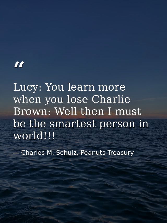 Lucy: You learn more when you lose Charlie Brown: Well then I must be the smartest person in world!!! — Charles M. Schulz, Peanuts Treasury