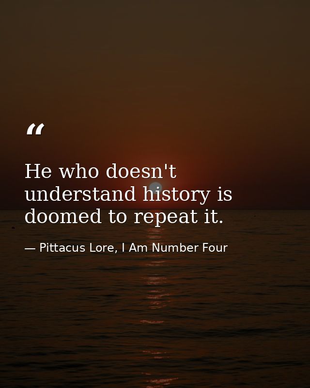 He who doesn't understand history is doomed to repeat it. — Pittacus Lore, I Am Number Four
