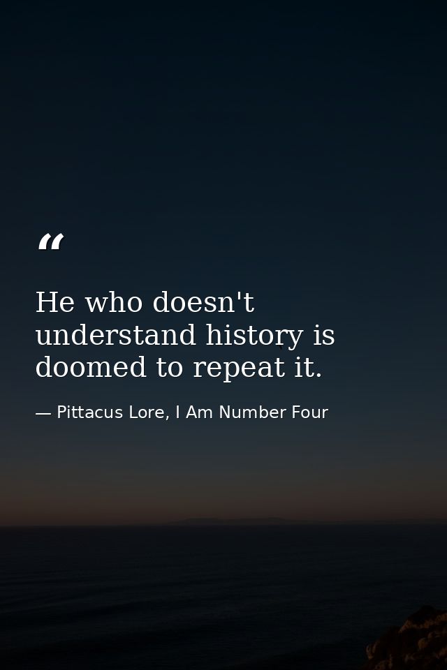 He who doesn't understand history is doomed to repeat it. — Pittacus Lore, I Am Number Four
