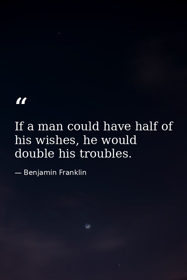 If a man could have half of his wishes, he would double his troubles. — Benjamin Franklin
