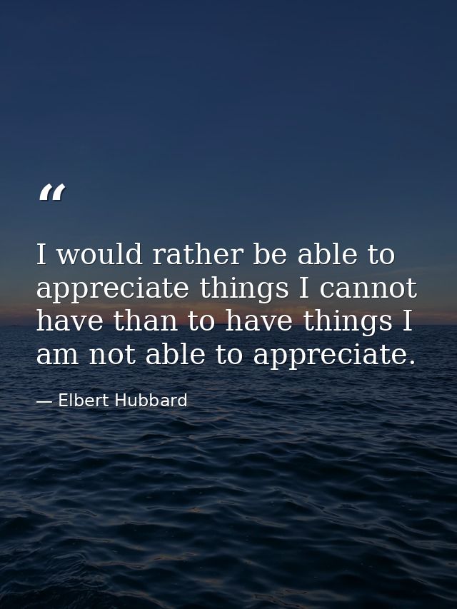 I would rather be able to appreciate things I cannot have than to have things I am not able to appreciate. — Elbert Hubbard