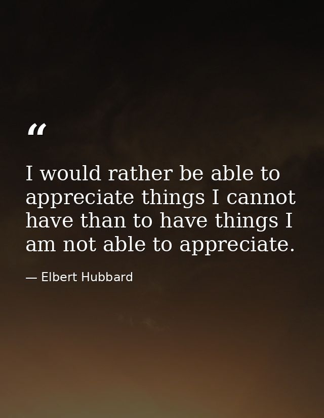 I would rather be able to appreciate things I cannot have than to have things I am not able to appreciate. — Elbert Hubbard