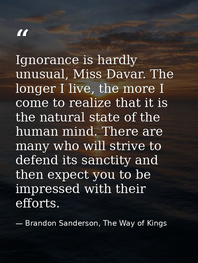 Ignorance is hardly unusual, Miss Davar. The longer I live, the more I come to realize that it is the natural state of t — Brandon Sanderson, The Way of Kings