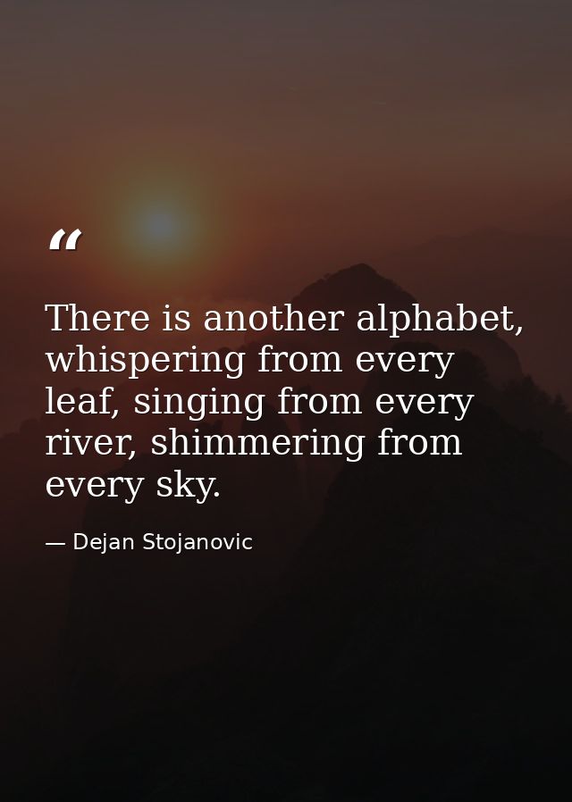 There is another alphabet, whispering from every leaf, singing from every river, shimmering from every sky. — Dejan Stojanovic