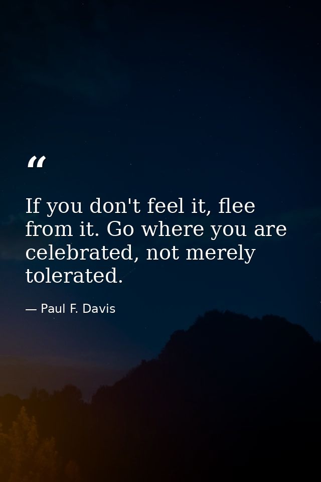 If you don't feel it, flee from it. Go where you are celebrated, not merely tolerated. — Paul F. Davis