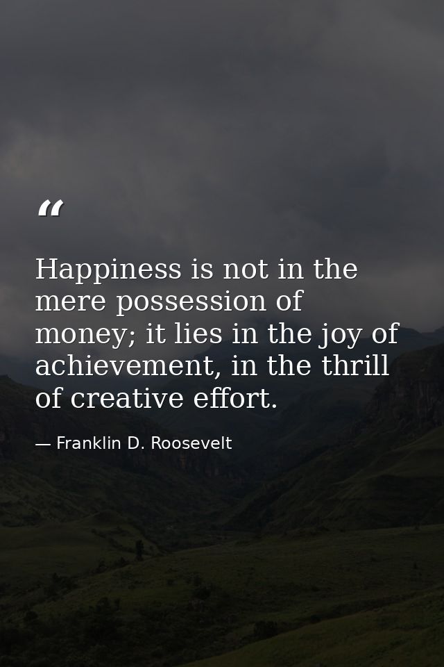 Happiness is not in the mere possession of money; it lies in the joy of achievement, in the thrill of creative effort. — Franklin D. Roosevelt