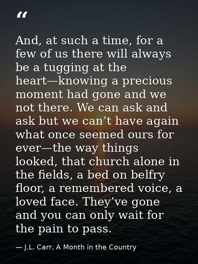 And, at such a time, for a few of us there will always be a tugging at the heart—knowing a precious moment had gone and  — J.L. Carr, A Month in the Country