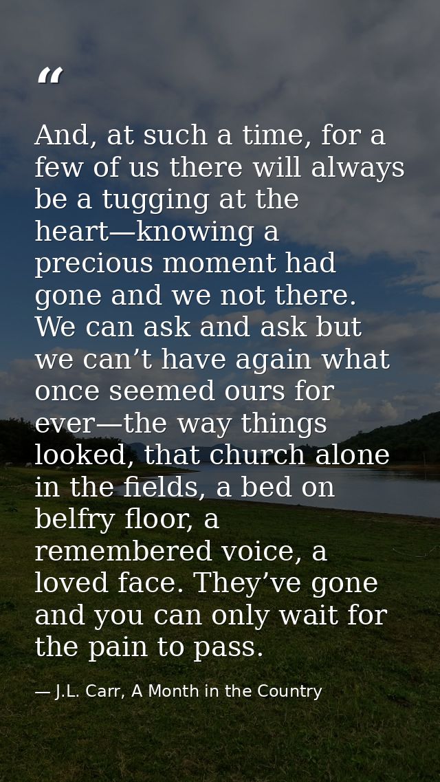 And, at such a time, for a few of us there will always be a tugging at the heart—knowing a precious moment had gone and  — J.L. Carr, A Month in the Country