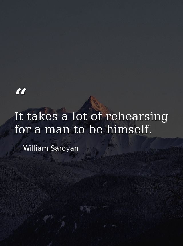 It takes a lot of rehearsing for a man to be himself. — William Saroyan