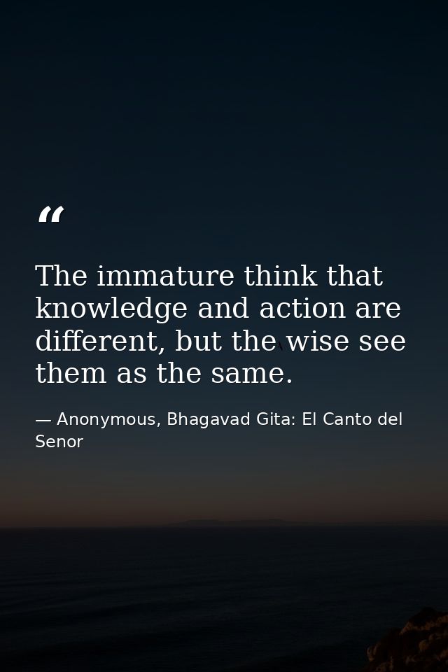 The immature think that knowledge and action are different, but the wise see them as the same. — Anonymous, Bhagavad Gita: El Canto del Senor