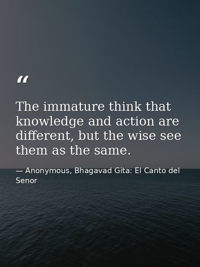 The immature think that knowledge and action are different, but the wise see them as the same. — Anonymous, Bhagavad Gita: El Canto del Senor