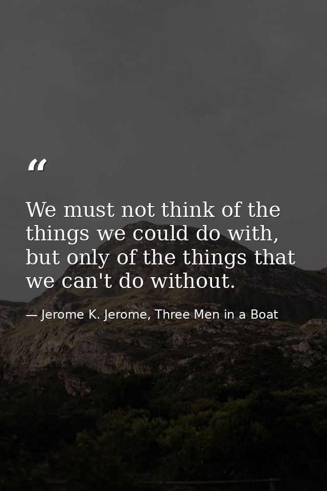 We must not think of the things we could do with, but only of the things that we can't do without. — Jerome K. Jerome, Three Men in a Boat