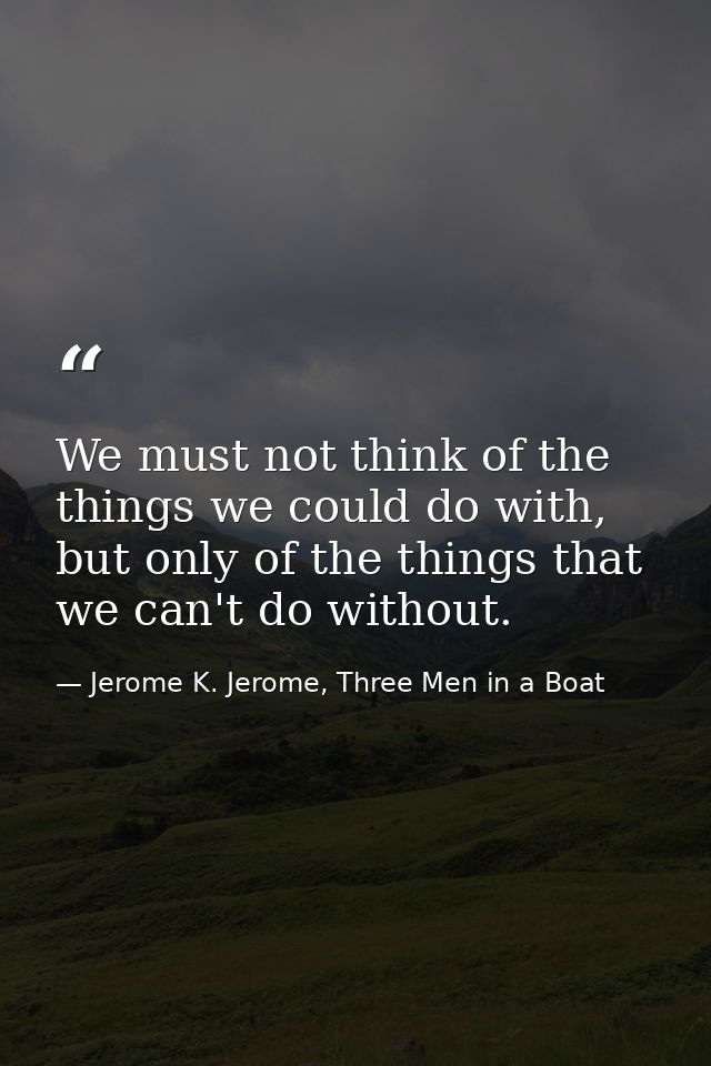 We must not think of the things we could do with, but only of the things that we can't do without. — Jerome K. Jerome, Three Men in a Boat