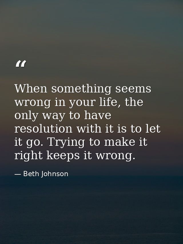 When something seems wrong in your life, the only way to have resolution with it is to let it go. Trying to make it righ — Beth Johnson