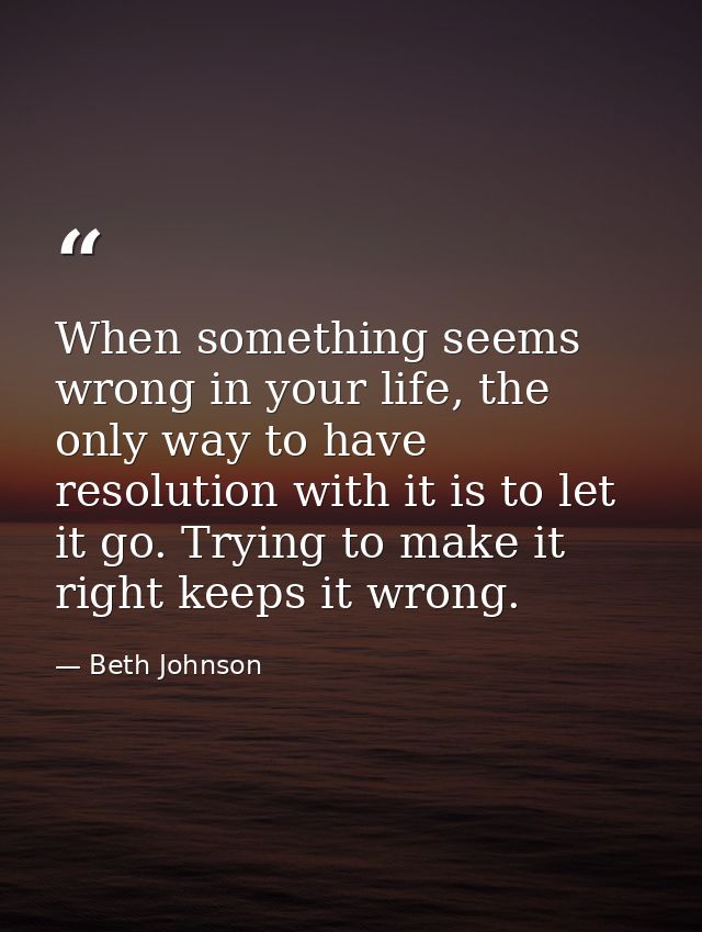When something seems wrong in your life, the only way to have resolution with it is to let it go. Trying to make it righ — Beth Johnson