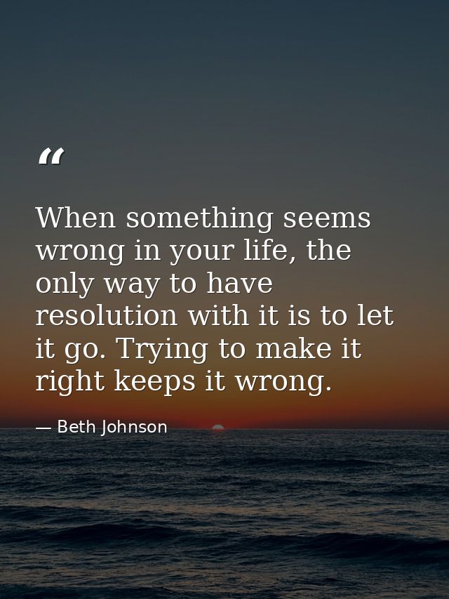 When something seems wrong in your life, the only way to have resolution with it is to let it go. Trying to make it righ — Beth Johnson