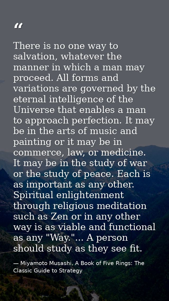 There is no one way to salvation, whatever the manner in which a man may proceed. All forms and variations are governed  — Miyamoto Musashi, A Book of Five Rings: The Classic Guide to Strategy