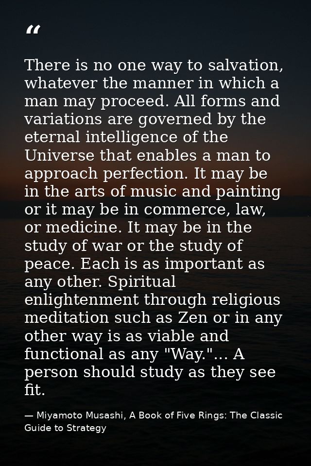 There is no one way to salvation, whatever the manner in which a man may proceed. All forms and variations are governed  — Miyamoto Musashi, A Book of Five Rings: The Classic Guide to Strategy