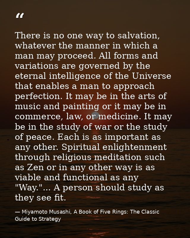 There is no one way to salvation, whatever the manner in which a man may proceed. All forms and variations are governed  — Miyamoto Musashi, A Book of Five Rings: The Classic Guide to Strategy