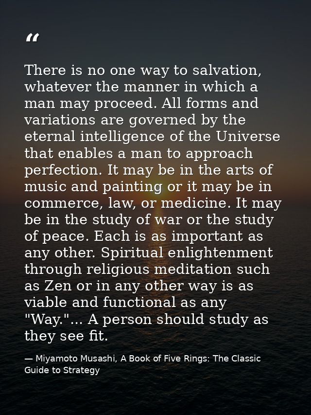 There is no one way to salvation, whatever the manner in which a man may proceed. All forms and variations are governed  — Miyamoto Musashi, A Book of Five Rings: The Classic Guide to Strategy