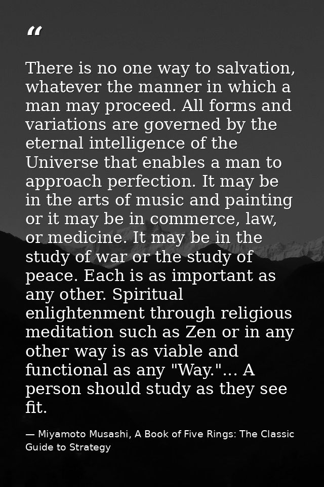 There is no one way to salvation, whatever the manner in which a man may proceed. All forms and variations are governed  — Miyamoto Musashi, A Book of Five Rings: The Classic Guide to Strategy