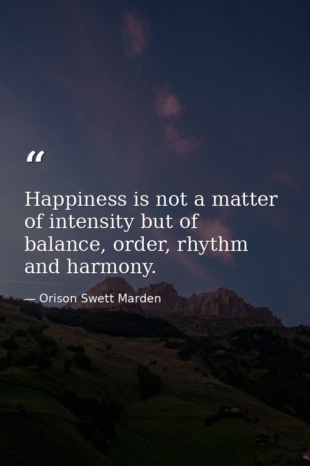 Happiness is not a matter of intensity but of balance, order, rhythm and harmony. — Orison Swett Marden