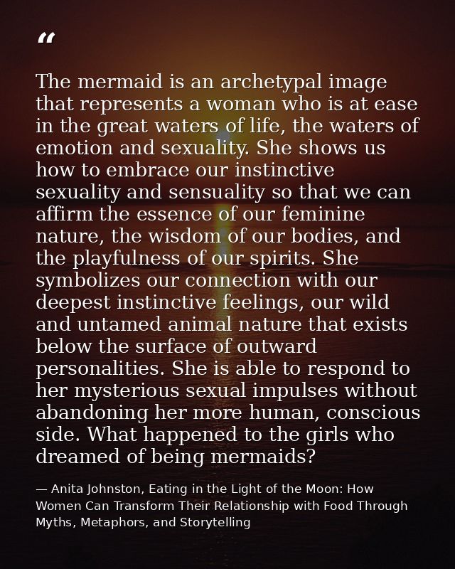 The mermaid is an archetypal image that represents a woman who is at ease in the great waters of life, the waters of emo — Anita Johnston, Eating in the Light of the Moon: How Women Can Transform Their Relationship with Food Through Myths, Metaphors, and Storytelling
