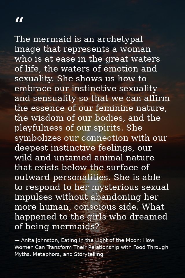 The mermaid is an archetypal image that represents a woman who is at ease in the great waters of life, the waters of emo — Anita Johnston, Eating in the Light of the Moon: How Women Can Transform Their Relationship with Food Through Myths, Metaphors, and Storytelling
