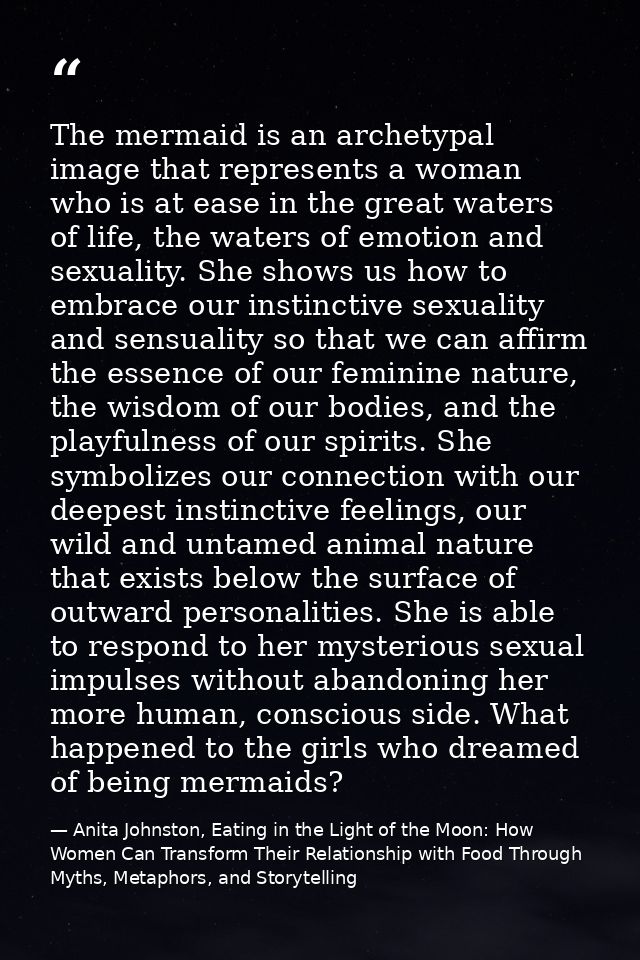 The mermaid is an archetypal image that represents a woman who is at ease in the great waters of life, the waters of emo — Anita Johnston, Eating in the Light of the Moon: How Women Can Transform Their Relationship with Food Through Myths, Metaphors, and Storytelling