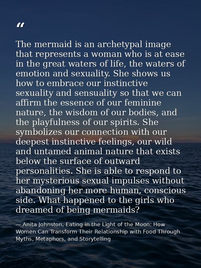 The mermaid is an archetypal image that represents a woman who is at ease in the great waters of life, the waters of emo — Anita Johnston, Eating in the Light of the Moon: How Women Can Transform Their Relationship with Food Through Myths, Metaphors, and Storytelling