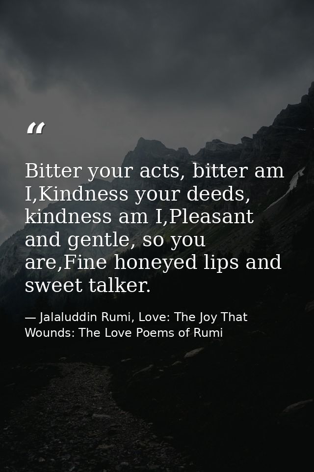 Bitter your acts, bitter am I,Kindness your deeds, kindness am I,Pleasant and gentle, so you are,Fine honeyed lips and s — Jalaluddin Rumi, Love: The Joy That Wounds: The Love Poems of Rumi