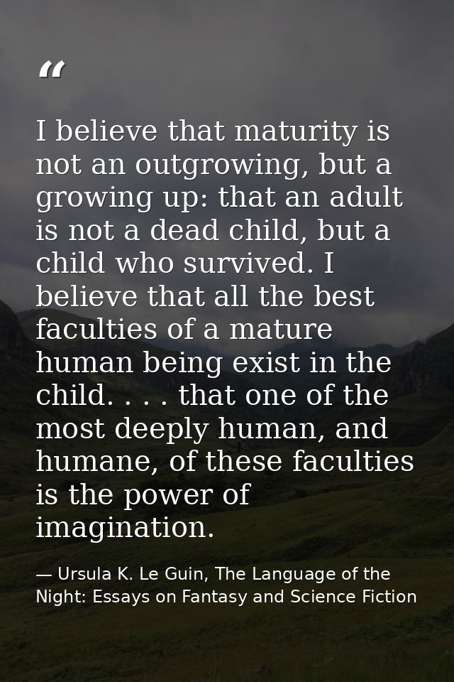 I believe that maturity is not an outgrowing, but a growing up: that an adult is not a dead child, but a child who survi — Ursula K. Le Guin, The Language of the Night: Essays on Fantasy and Science Fiction