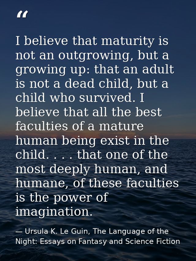 I believe that maturity is not an outgrowing, but a growing up: that an adult is not a dead child, but a child who survi — Ursula K. Le Guin, The Language of the Night: Essays on Fantasy and Science Fiction