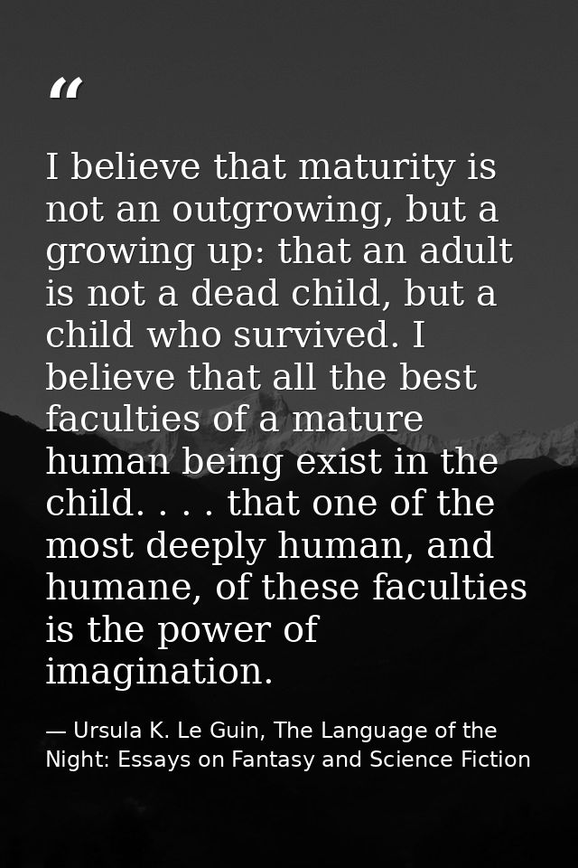 I believe that maturity is not an outgrowing, but a growing up: that an adult is not a dead child, but a child who survi — Ursula K. Le Guin, The Language of the Night: Essays on Fantasy and Science Fiction