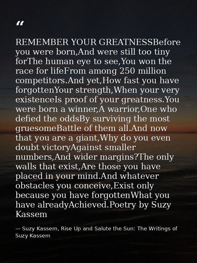 REMEMBER YOUR GREATNESSBefore you were born,And were still too tiny forThe human eye to see,You won the race for lifeFro — Suzy Kassem, Rise Up and Salute the Sun: The Writings of Suzy Kassem