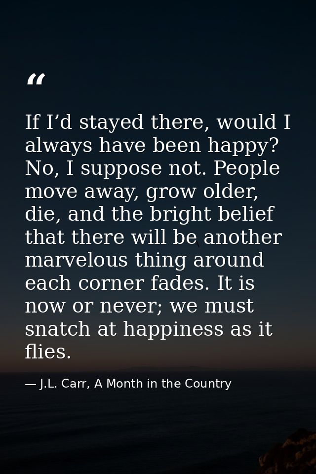 If I’d stayed there, would I always have been happy? No, I suppose not. People move away, grow older, die, and the brigh — J.L. Carr, A Month in the Country