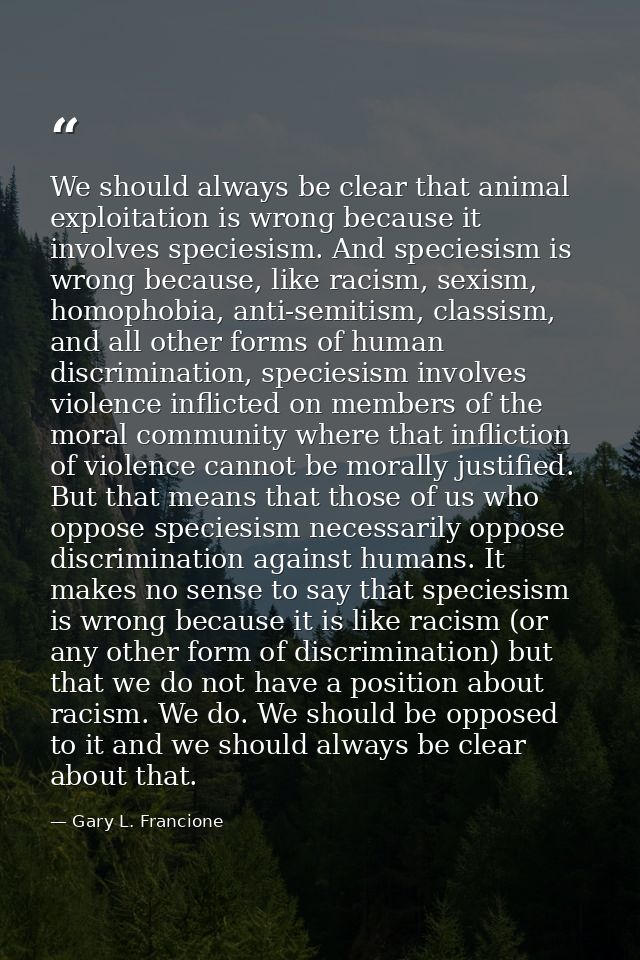 We should always be clear that animal exploitation is wrong because it involves speciesism. And speciesism is wrong beca — Gary L. Francione
