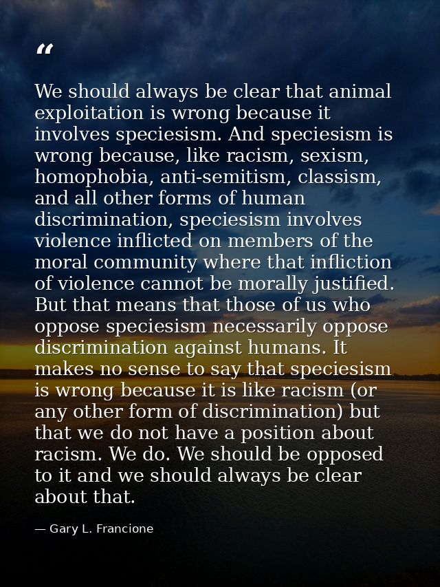 We should always be clear that animal exploitation is wrong because it involves speciesism. And speciesism is wrong beca — Gary L. Francione