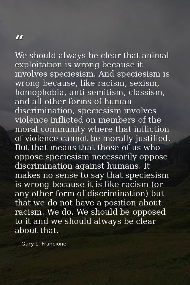 We should always be clear that animal exploitation is wrong because it involves speciesism. And speciesism is wrong beca — Gary L. Francione