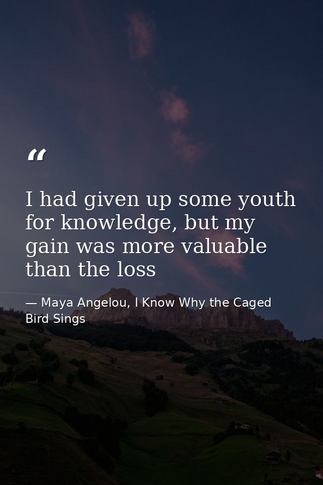 I had given up some youth for knowledge, but my gain was more valuable than the loss — Maya Angelou, I Know Why the Caged Bird Sings