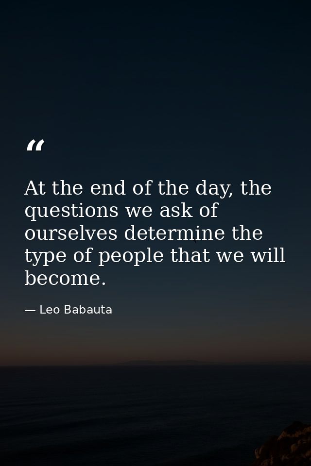 At the end of the day, the questions we ask of ourselves determine the type of people that we will become. — Leo Babauta