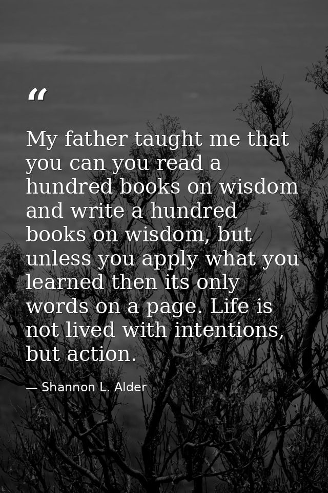 My father taught me that you can you read a hundred books on wisdom and write a hundred books on wisdom, but unless you  — Shannon L. Alder