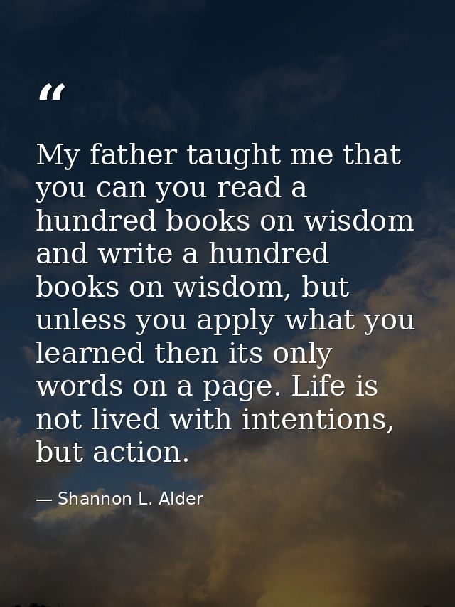 My father taught me that you can you read a hundred books on wisdom and write a hundred books on wisdom, but unless you  — Shannon L. Alder
