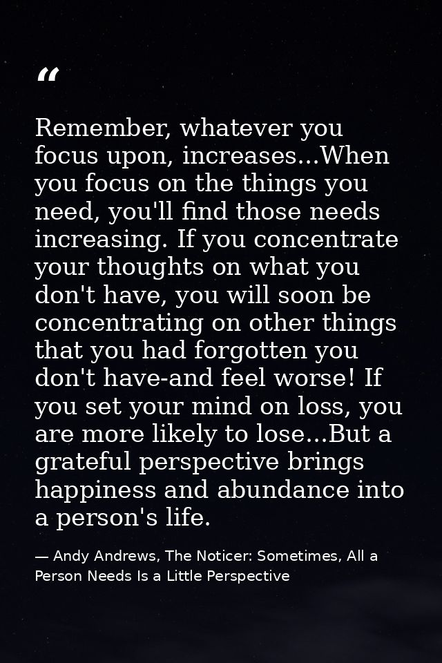 Remember, whatever you focus upon, increases...When you focus on the things you need, you'll find those needs increasing — Andy Andrews, The Noticer: Sometimes, All a Person Needs Is a Little Perspective