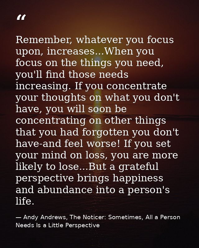 Remember, whatever you focus upon, increases...When you focus on the things you need, you'll find those needs increasing — Andy Andrews, The Noticer: Sometimes, All a Person Needs Is a Little Perspective