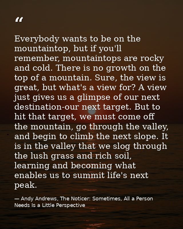 Everybody wants to be on the mountaintop, but if you'll remember, mountaintops are rocky and cold. There is no growth on — Andy Andrews, The Noticer: Sometimes, All a Person Needs Is a Little Perspective