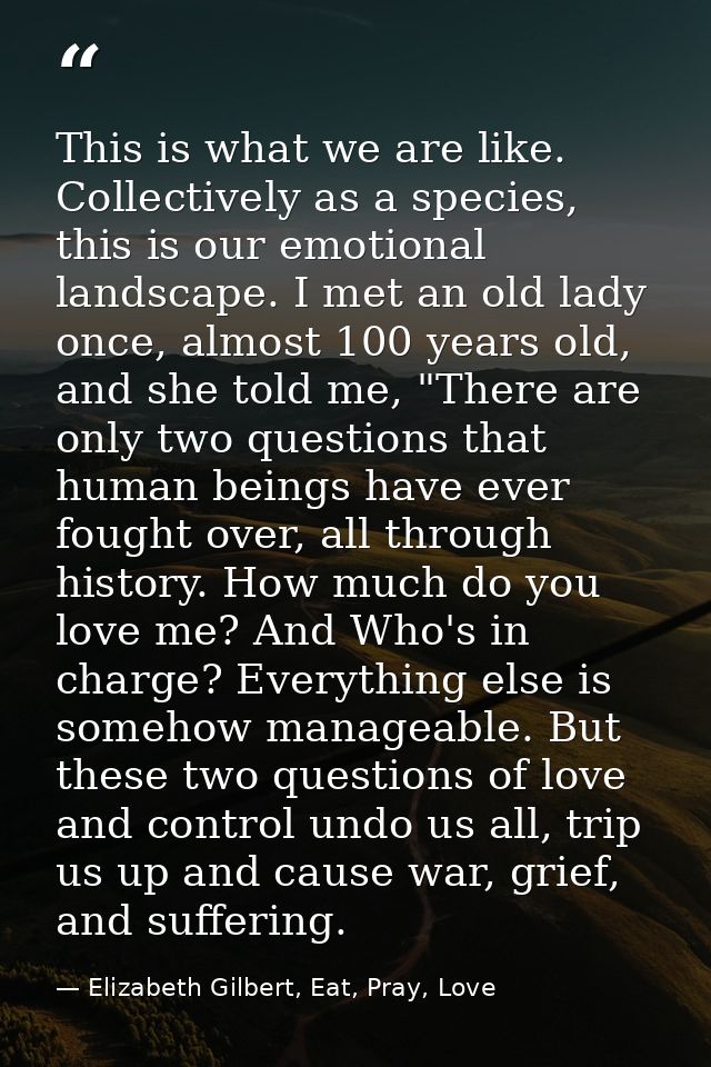 This is what we are like. Collectively as a species, this is our emotional landscape. I met an old lady once, almost 100 — Elizabeth Gilbert, Eat, Pray, Love