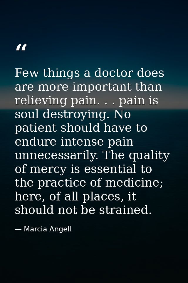 Few things a doctor does are more important than relieving pain. . . pain is soul destroying. No patient should have to  — Marcia Angell